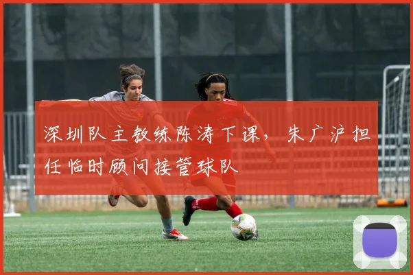 深圳队主教练陈涛下课，朱广沪担任临时顾问接管球队