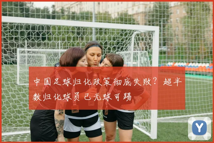 中国足球归化政策彻底失败？超半数归化球员已无球可踢